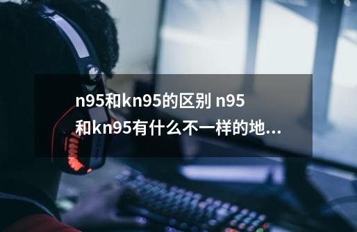 n95和kn95的区别 n95和kn95有什么不一样的地方-第1张-游戏资讯-龙启科技