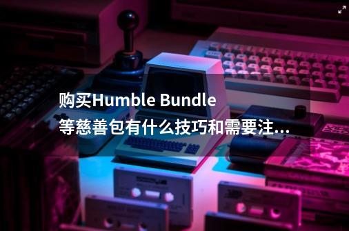 购买Humble Bundle等慈善包有什么技巧和需要注意的地方-第1张-游戏资讯-龙启科技