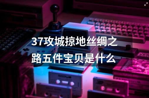 37攻城掠地丝绸之路五件宝贝是什么-第1张-游戏资讯-龙启科技