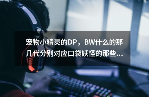 宠物小精灵的DP，BW什么的那几代分别对应口袋妖怪的那些版本啊-第1张-游戏资讯-龙启科技