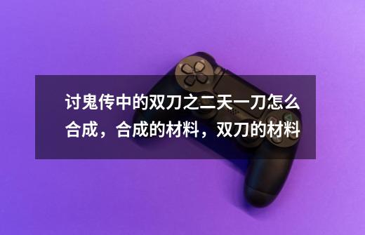 讨鬼传中的双刀之二天一刀怎么合成，合成的材料，双刀的材料-第1张-游戏资讯-龙启科技