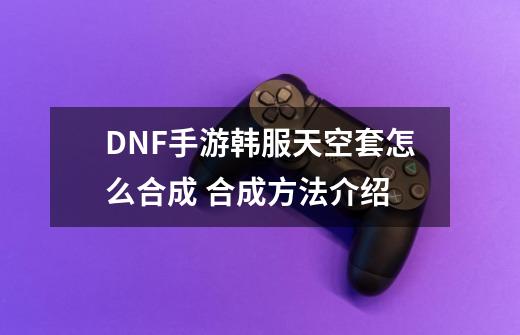 DNF手游韩服天空套怎么合成 合成方法介绍-第1张-游戏资讯-龙启科技