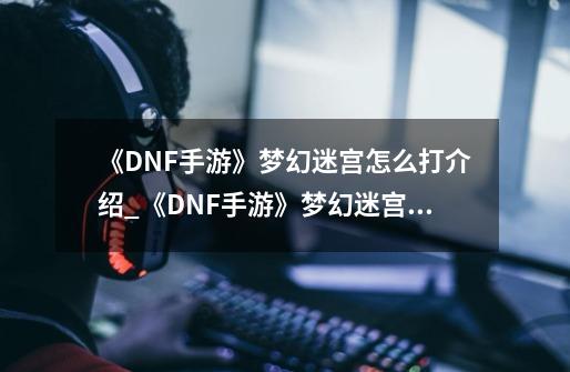 《DNF手游》梦幻迷宫怎么打介绍_《DNF手游》梦幻迷宫怎么打是什么-第1张-游戏资讯-龙启科技