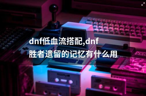 dnf低血流搭配,dnf胜者遗留的记忆有什么用-第1张-游戏资讯-龙启科技