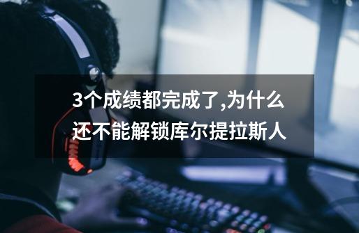 3个成绩都完成了,为什么还不能解锁库尔提拉斯人-第1张-游戏资讯-龙启科技