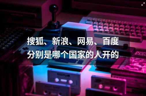 搜狐、新浪、网易、百度分别是哪个国家的人开的-第1张-游戏资讯-龙启科技