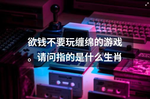 欲钱不要玩缠绵的游戏。请问指的是什么生肖-第1张-游戏资讯-龙启科技