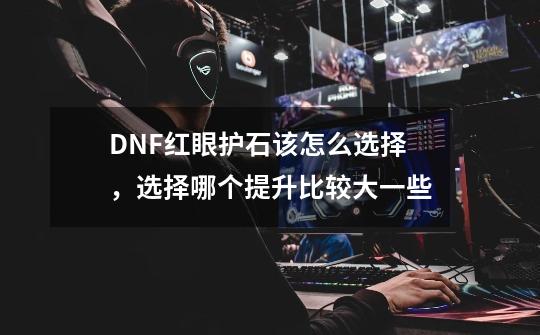 DNF红眼护石该怎么选择，选择哪个提升比较大一些-第1张-游戏资讯-龙启科技