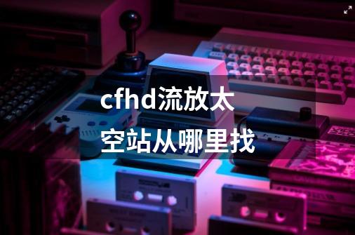 cfhd流放太空站从哪里找-第1张-游戏资讯-龙启科技