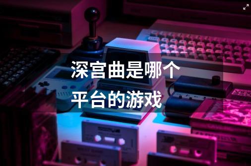 深宫曲是哪个平台的游戏-第1张-游戏资讯-龙启科技