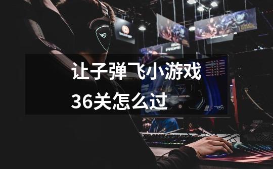 让子弹飞小游戏36关怎么过-第1张-游戏资讯-龙启科技