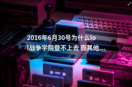 2016年6月30号为什么lol战争学院登不上去 而其他区没有这种情况-第1张-游戏资讯-龙启科技