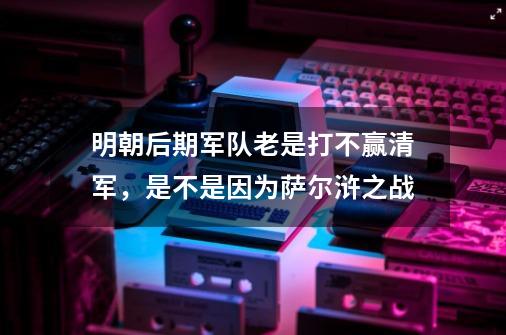 明朝后期军队老是打不赢清军，是不是因为萨尔浒之战-第1张-游戏资讯-龙启科技