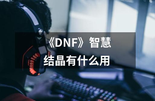 《DNF》智慧结晶有什么用-第1张-游戏资讯-龙启科技