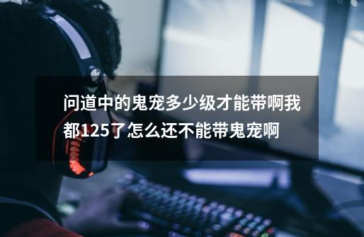 问道中的鬼宠多少级才能带啊我都125了怎么还不能带鬼宠啊-第1张-游戏资讯-龙启科技