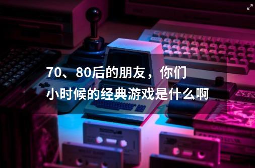 70、80后的朋友，你们小时候的经典游戏是什么啊-第1张-游戏资讯-龙启科技