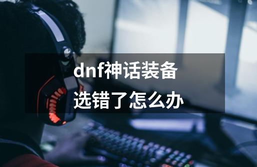 dnf神话装备选错了怎么办-第1张-游戏资讯-龙启科技