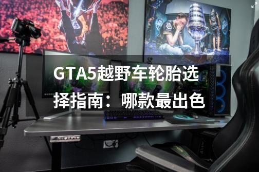 GTA5越野车轮胎选择指南：哪款最出色-第1张-游戏资讯-龙启科技