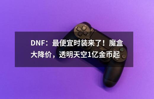 DNF：最便宜时装来了！魔盒大降价，透明天空1亿金币起-第1张-游戏资讯-龙启科技