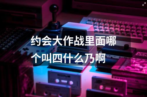 约会大作战里面哪个叫四什么乃啊-第1张-游戏资讯-龙启科技