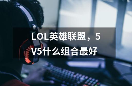 LOL英雄联盟，5V5什么组合最好-第1张-游戏资讯-龙启科技