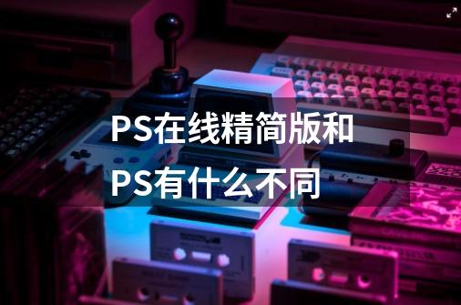 PS在线精简版和PS有什么不同-第1张-游戏资讯-龙启科技