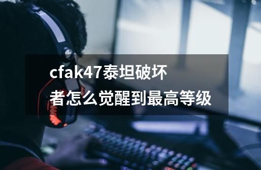 cfak47泰坦破坏者怎么觉醒到最高等级-第1张-游戏资讯-龙启科技