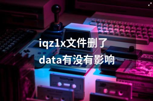 iqz1x文件删了data有没有影响-第1张-游戏资讯-龙启科技