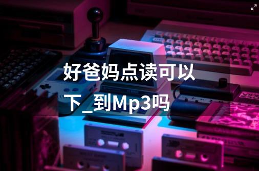 好爸妈点读可以下_到Mp3吗-第1张-游戏资讯-龙启科技