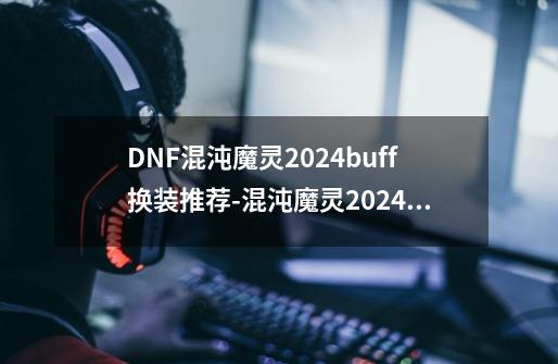 DNF混沌魔灵2024buff换装推荐-混沌魔灵2024buff换装选择-第1张-游戏资讯-龙启科技