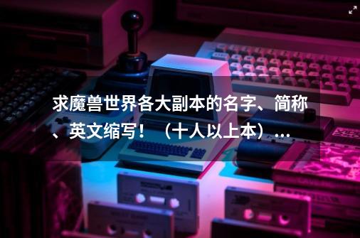 求魔兽世界各大副本的名字、简称、英文缩写！（十人以上本）_魔兽世界各个副本介绍-第1张-游戏资讯-龙启科技