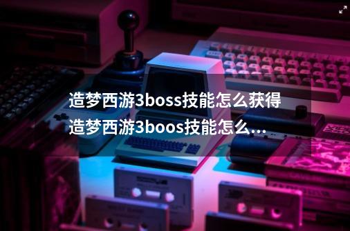 造梦西游3boss技能怎么获得造梦西游3boos技能怎么解锁-第1张-游戏资讯-龙启科技