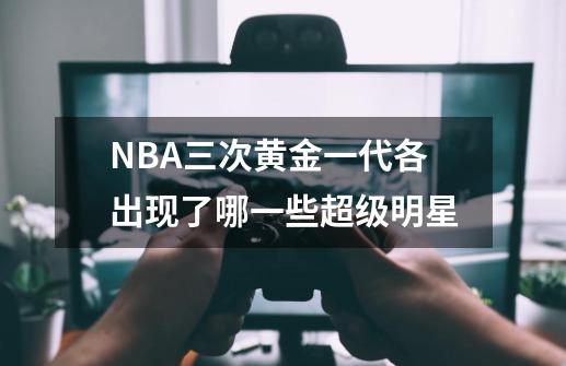 NBA三次黄金一代各出现了哪一些超级明星-第1张-游戏资讯-龙启科技