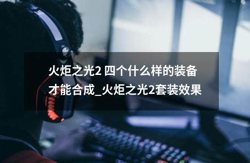 火炬之光2 四个什么样的装备才能合成?_火炬之光2套装效果-第1张-游戏资讯-龙启科技