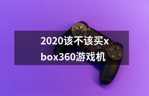 2020该不该买xbox360游戏机-第1张-游戏资讯-龙启科技