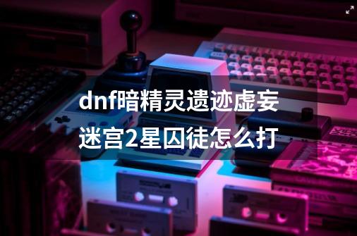 dnf暗精灵遗迹虚妄迷宫2星囚徒怎么打-第1张-游戏资讯-龙启科技