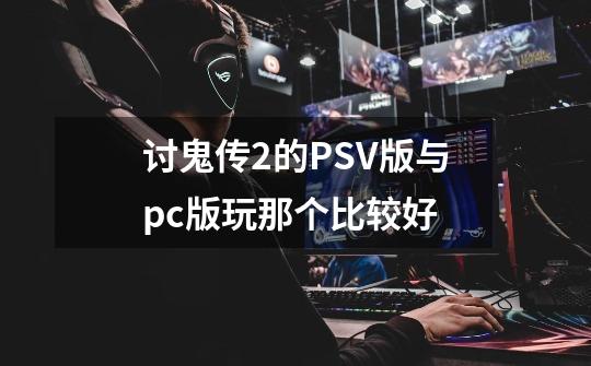 讨鬼传2的PSV版与pc版玩那个比较好-第1张-游戏资讯-龙启科技