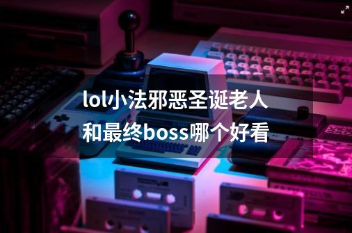 lol小法邪恶圣诞老人和最终boss哪个好看-第1张-游戏资讯-龙启科技