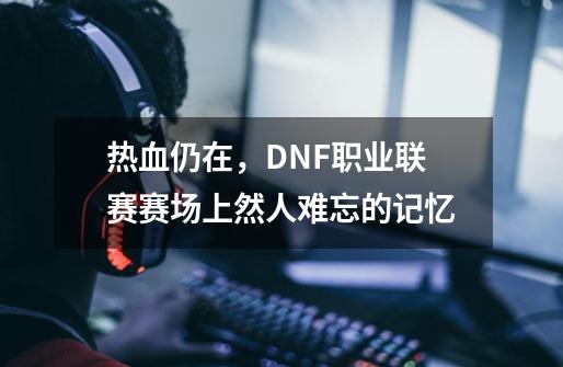 热血仍在，DNF职业联赛赛场上然人难忘的记忆-第1张-游戏资讯-龙启科技