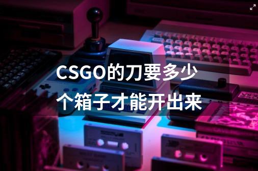 CSGO的刀要多少个箱子才能开出来-第1张-游戏资讯-龙启科技