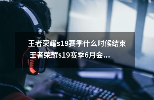 王者荣耀s19赛季什么时候结束 王者荣耀s19赛季6月会结束吗-第1张-游戏资讯-龙启科技