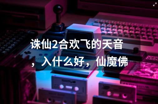 诛仙2合欢飞的天音，入什么好，仙魔佛-第1张-游戏资讯-龙启科技