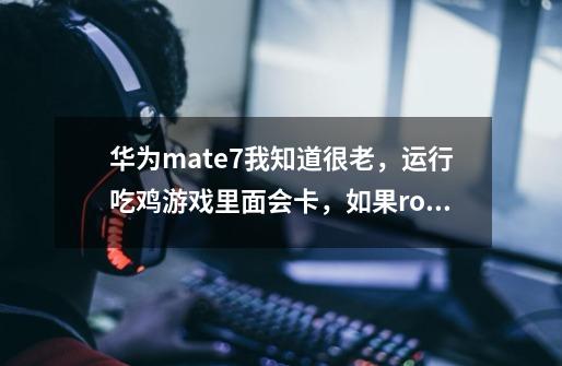 华为mate7我知道很老，运行吃鸡游戏里面会卡，如果root，会不会好一点，就很流畅，不会卡顿-第1张-游戏资讯-龙启科技