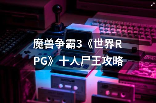 魔兽争霸3《世界RPG》十人尸王攻略-第1张-游戏资讯-龙启科技