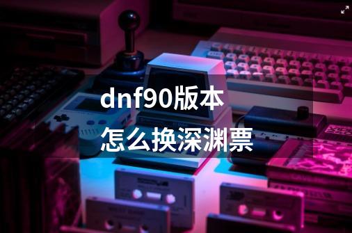 dnf90版本怎么换深渊票-第1张-游戏资讯-龙启科技