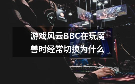 游戏风云BBC在玩魔兽时经常切换为什么-第1张-游戏资讯-龙启科技