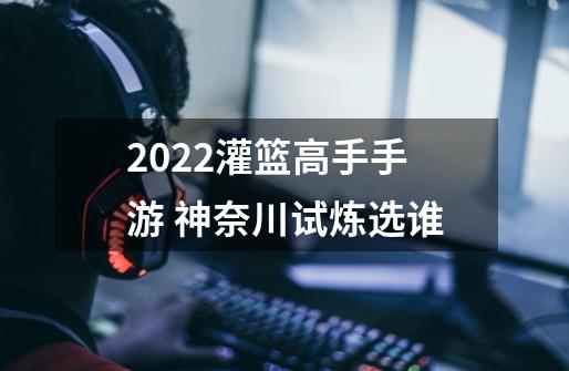 2022灌篮高手手游 神奈川试炼选谁-第1张-游戏资讯-龙启科技