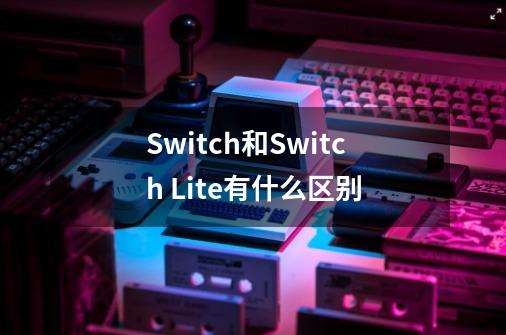 Switch和Switch Lite有什么区别-第1张-游戏资讯-龙启科技