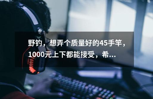 野钓，想弄个质量好的4.5手竿，1000元上下都能接受，希望大家推荐下！！-第1张-游戏资讯-龙启科技