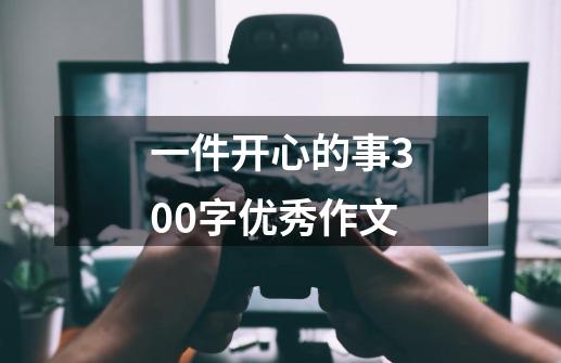 一件开心的事300字优秀作文-第1张-游戏资讯-龙启科技